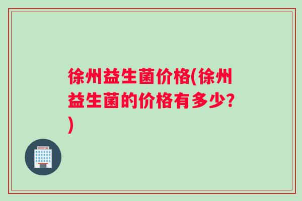 徐州益生菌价格(徐州益生菌的价格有多少？)