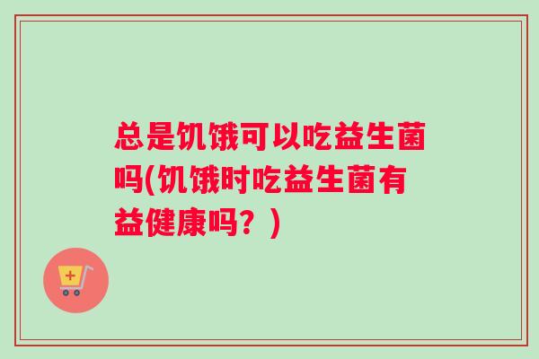 总是饥饿可以吃益生菌吗(饥饿时吃益生菌有益健康吗？)