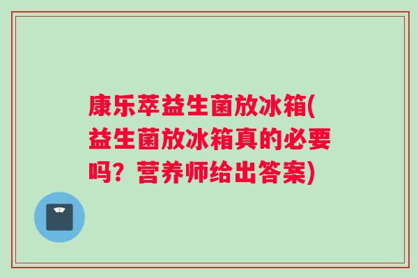康乐萃益生菌放冰箱(益生菌放冰箱真的必要吗？营养师给出答案)