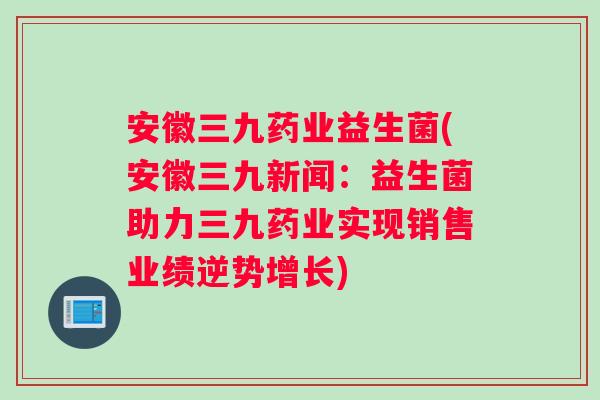 安徽三九药业益生菌(安徽三九新闻：益生菌助力三九药业实现销售业绩逆势增长)