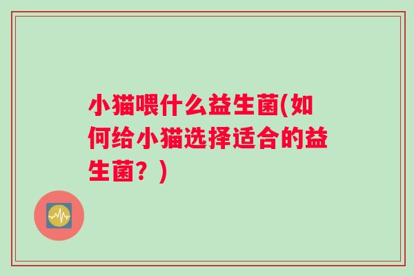 小猫喂什么益生菌(如何给小猫选择适合的益生菌？)