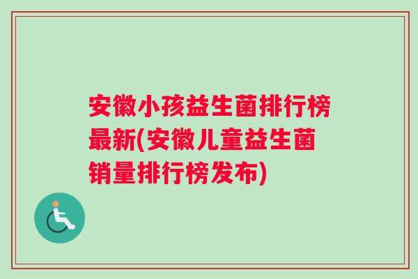 安徽小孩益生菌排行榜最新(安徽儿童益生菌销量排行榜发布)