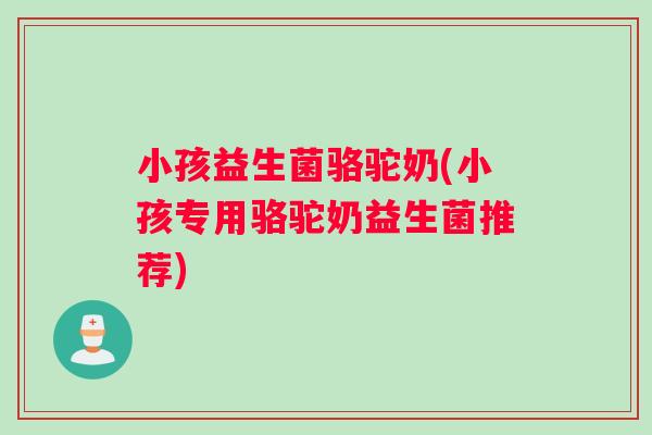 小孩益生菌骆驼奶(小孩专用骆驼奶益生菌推荐)