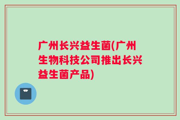 广州长兴益生菌(广州生物科技公司推出长兴益生菌产品)