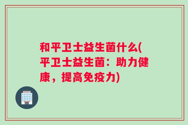 和平卫士益生菌什么(平卫士益生菌：助力健康，提高免疫力)