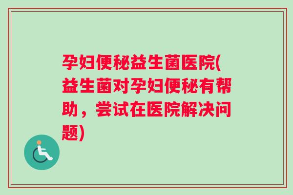 孕妇便秘益生菌医院(益生菌对孕妇便秘有帮助，尝试在医院解决问题)