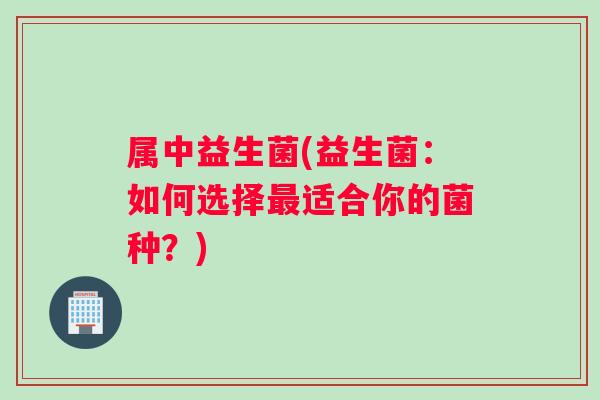 属中益生菌(益生菌：如何选择最适合你的菌种？)