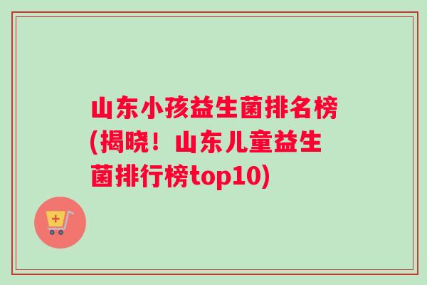 山东小孩益生菌排名榜(揭晓！山东儿童益生菌排行榜top10)