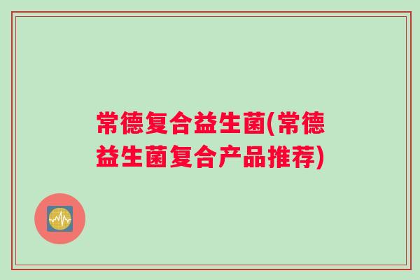 常德复合益生菌(常德益生菌复合产品推荐)