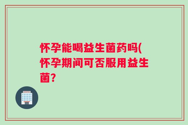 怀孕能喝益生菌药吗(怀孕期间可否服用益生菌？