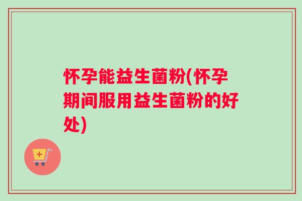 怀孕能益生菌粉(怀孕期间服用益生菌粉的好处)