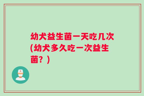 幼犬益生菌一天吃几次(幼犬多久吃一次益生菌？)