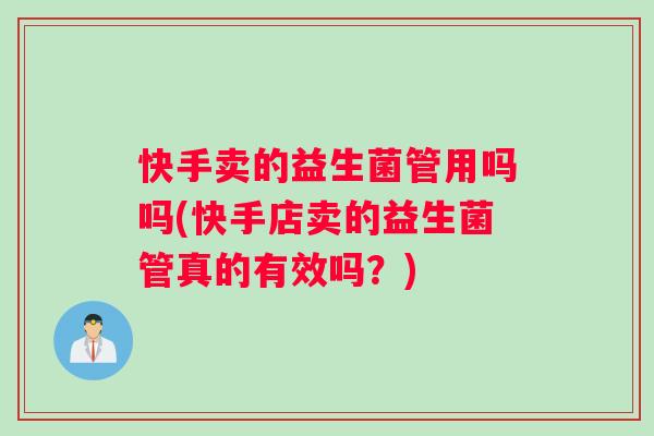 快手卖的益生菌管用吗吗(快手店卖的益生菌管真的有效吗？)