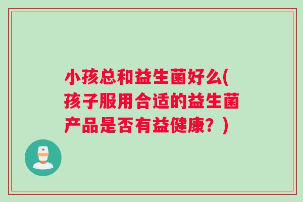 小孩总和益生菌好么(孩子服用合适的益生菌产品是否有益健康？)