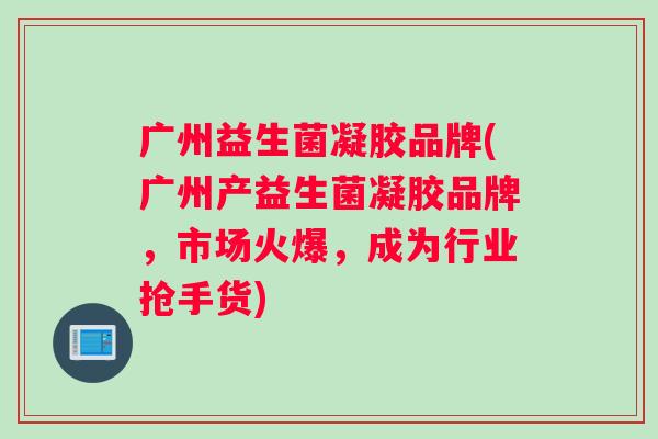 广州益生菌凝胶品牌(广州产益生菌凝胶品牌，市场火爆，成为行业抢手货)