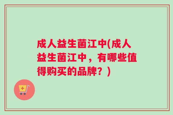 成人益生菌江中(成人益生菌江中，有哪些值得购买的品牌？)