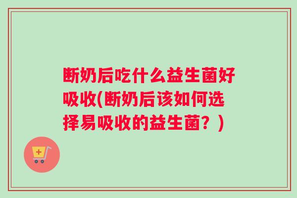 断奶后吃什么益生菌好吸收(断奶后该如何选择易吸收的益生菌？)