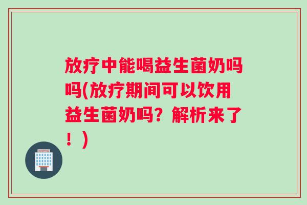 放疗中能喝益生菌奶吗吗(放疗期间可以饮用益生菌奶吗？解析来了！)