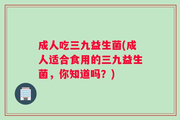 成人吃三九益生菌(成人适合食用的三九益生菌，你知道吗？)
