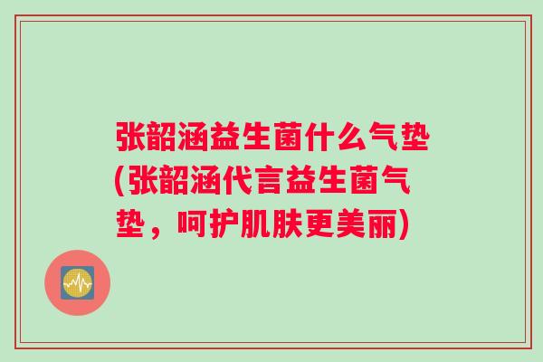 张韶涵益生菌什么气垫(张韶涵代言益生菌气垫，呵护肌肤更美丽)