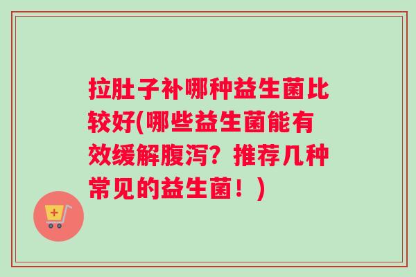 拉肚子补哪种益生菌比较好(哪些益生菌能有效缓解腹泻？推荐几种常见的益生菌！)
