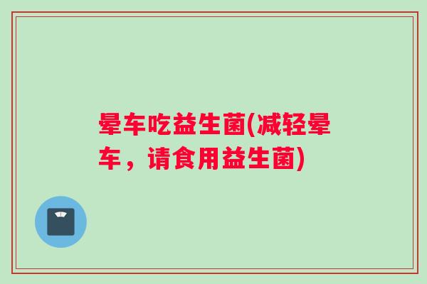 晕车吃益生菌(减轻晕车，请食用益生菌)