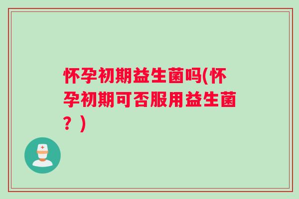 怀孕初期益生菌吗(怀孕初期可否服用益生菌？)