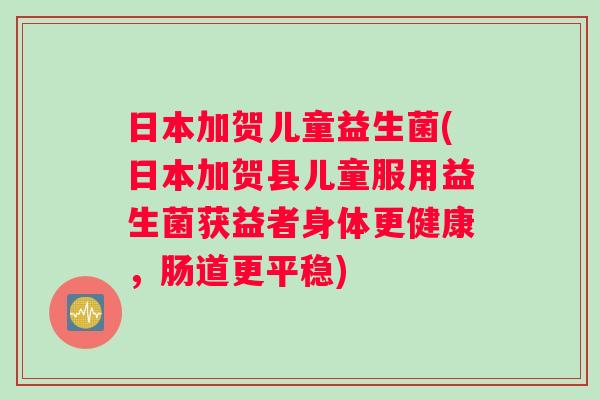 日本加贺儿童益生菌(日本加贺县儿童服用益生菌获益者身体更健康，肠道更平稳)