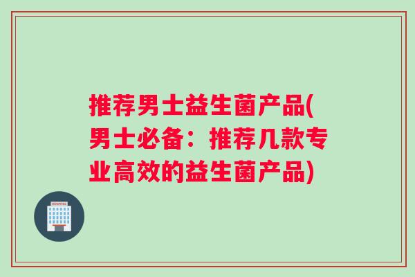 推荐男士益生菌产品(男士必备：推荐几款专业高效的益生菌产品)