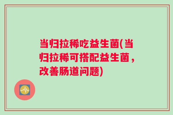 当归拉稀吃益生菌(当归拉稀可搭配益生菌，改善肠道问题)