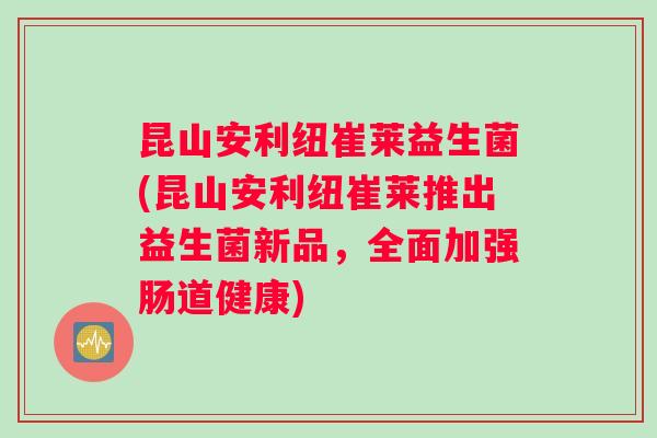 昆山安利纽崔莱益生菌(昆山安利纽崔莱推出益生菌新品，全面加强肠道健康)
