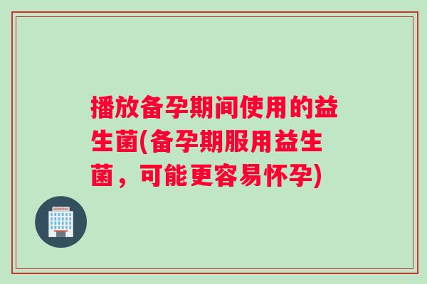 播放备孕期间使用的益生菌(备孕期服用益生菌，可能更容易怀孕)