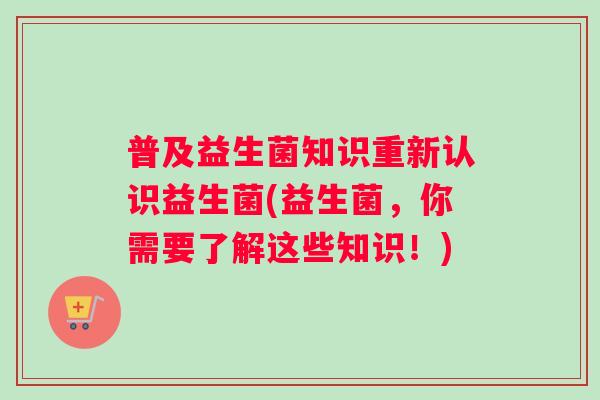 普及益生菌知识重新认识益生菌(益生菌，你需要了解这些知识！)