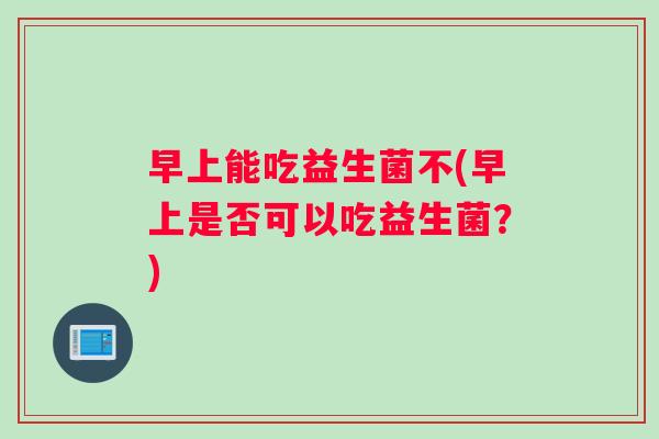 早上能吃益生菌不(早上是否可以吃益生菌？)