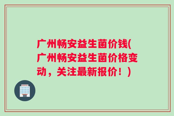 广州畅安益生菌价钱(广州畅安益生菌价格变动，关注最新报价！)
