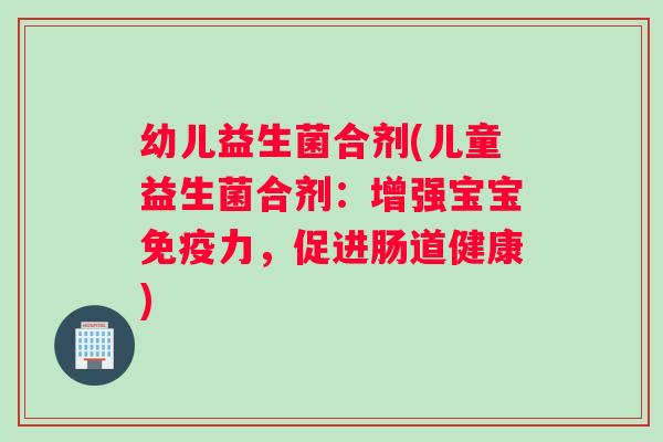 幼儿益生菌合剂(儿童益生菌合剂：增强宝宝免疫力，促进肠道健康)