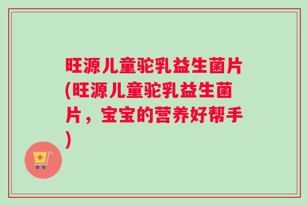 旺源儿童驼乳益生菌片(旺源儿童驼乳益生菌片，宝宝的营养好帮手)