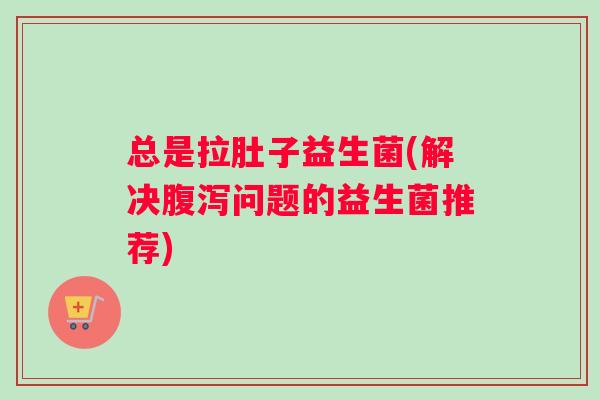 总是拉肚子益生菌(解决腹泻问题的益生菌推荐)