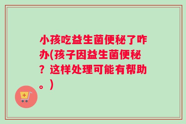 小孩吃益生菌便秘了咋办(孩子因益生菌便秘？这样处理可能有帮助。)