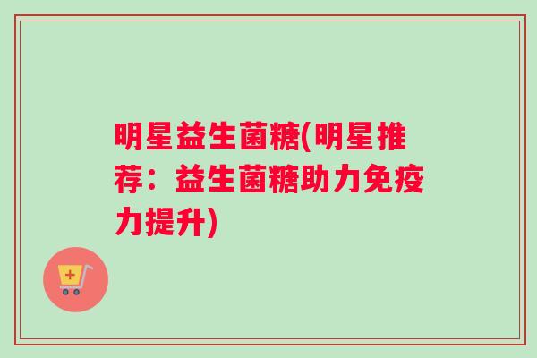 明星益生菌糖(明星推荐：益生菌糖助力免疫力提升)