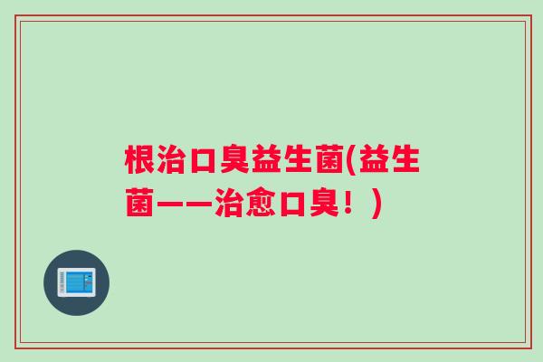 根治口臭益生菌(益生菌——治愈口臭！)