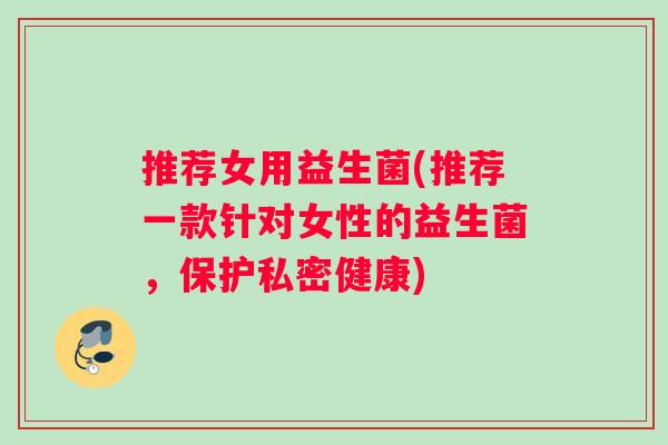 推荐女用益生菌(推荐一款针对女性的益生菌，保护私密健康)