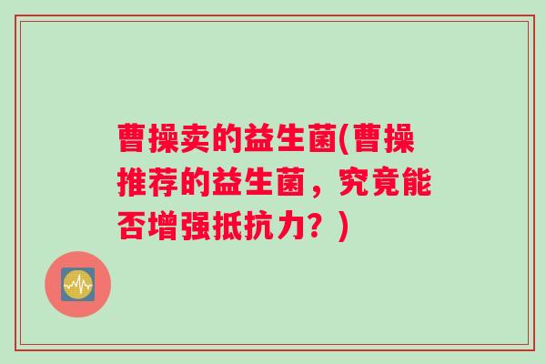曹操卖的益生菌(曹操推荐的益生菌，究竟能否增强抵抗力？)
