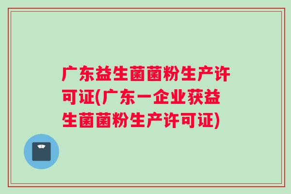 广东益生菌菌粉生产许可证(广东一企业获益生菌菌粉生产许可证)