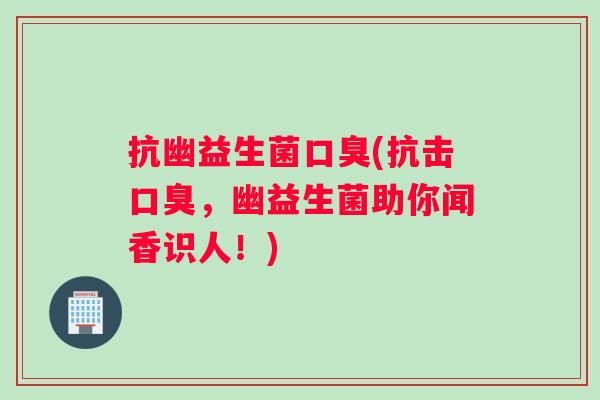 抗幽益生菌口臭(抗击口臭，幽益生菌助你闻香识人！)