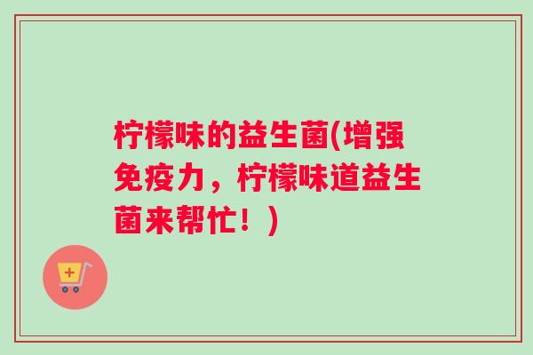 柠檬味的益生菌(增强免疫力，柠檬味道益生菌来帮忙！)
