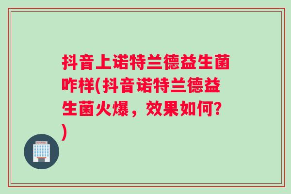 抖音上诺特兰德益生菌咋样(抖音诺特兰德益生菌火爆，效果如何？)