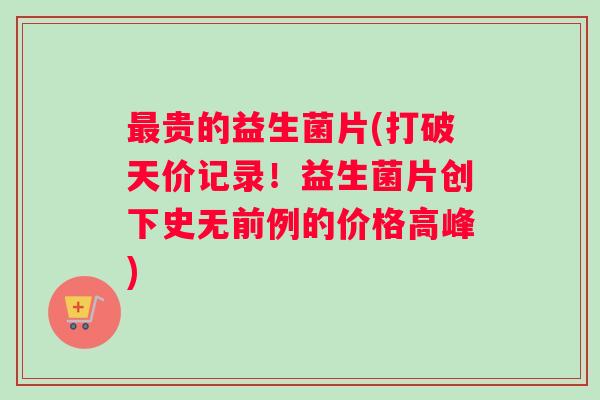 最贵的益生菌片(打破天价记录！益生菌片创下史无前例的价格高峰)