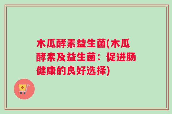 木瓜酵素益生菌(木瓜酵素及益生菌：促进肠健康的良好选择)