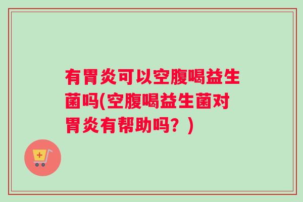 有胃炎可以空腹喝益生菌吗(空腹喝益生菌对胃炎有帮助吗？)
